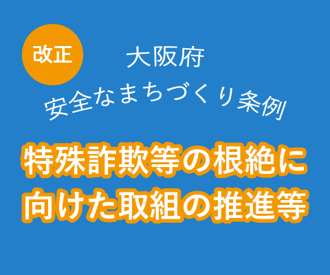大阪府安全なまちづくり条例が改正されました。特殊詐欺等の根絶に向けた取組の推進等。